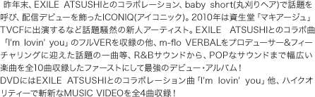 NAEXILE ATSUSHIƂ̃R{[VAbaby short(ۊwA)ŘbĂсAzMfr[ICONIQiACRjbNjB2010N͎u}LA[WvTVCFɏoȂǘb葛R̐VlA[eBXgBEXILE ATSUSHIƂ̃R{ȁuI'm lovin' youṽtVER^̑Am-flo VERBALvf[T[&tB[`OɌ}b̈ȓAR&BTEhAPOPȃTEh܂ŕLyȂS10Ȏ^t@[Xgɂčŋ̃fr[EAoIDVDɂEXILE ATSUSHIƂ̃R{[VȁuI'm lovin' youvAnCNIeB[ŎaVMUSIC VIDEOS4Ȏ^I